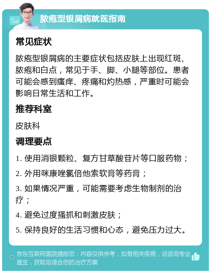 脓疱型银屑病就医指南 常见症状 脓疱型银屑病的主要症状包括皮肤上出现红斑、脓疱和白点，常见于手、脚、小腿等部位。患者可能会感到瘙痒、疼痛和灼热感，严重时可能会影响日常生活和工作。 推荐科室 皮肤科 调理要点 1. 使用消银颗粒、复方甘草酸苷片等口服药物； 2. 外用咪康唑氯倍他索软膏等药膏； 3. 如果情况严重，可能需要考虑生物制剂的治疗； 4. 避免过度搔抓和刺激皮肤； 5. 保持良好的生活习惯和心态，避免压力过大。