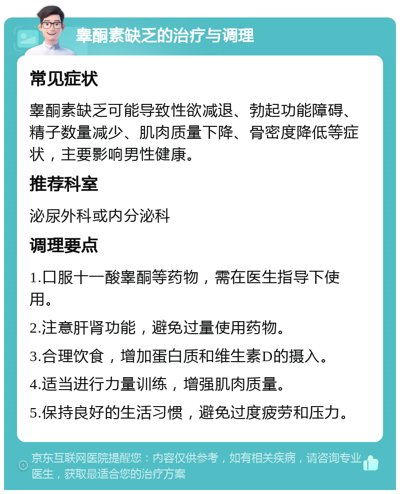 睾酮素缺乏的治疗与调理 常见症状 睾酮素缺乏可能导致性欲减退、勃起功能障碍、精子数量减少、肌肉质量下降、骨密度降低等症状，主要影响男性健康。 推荐科室 泌尿外科或内分泌科 调理要点 1.口服十一酸睾酮等药物，需在医生指导下使用。 2.注意肝肾功能，避免过量使用药物。 3.合理饮食，增加蛋白质和维生素D的摄入。 4.适当进行力量训练，增强肌肉质量。 5.保持良好的生活习惯，避免过度疲劳和压力。