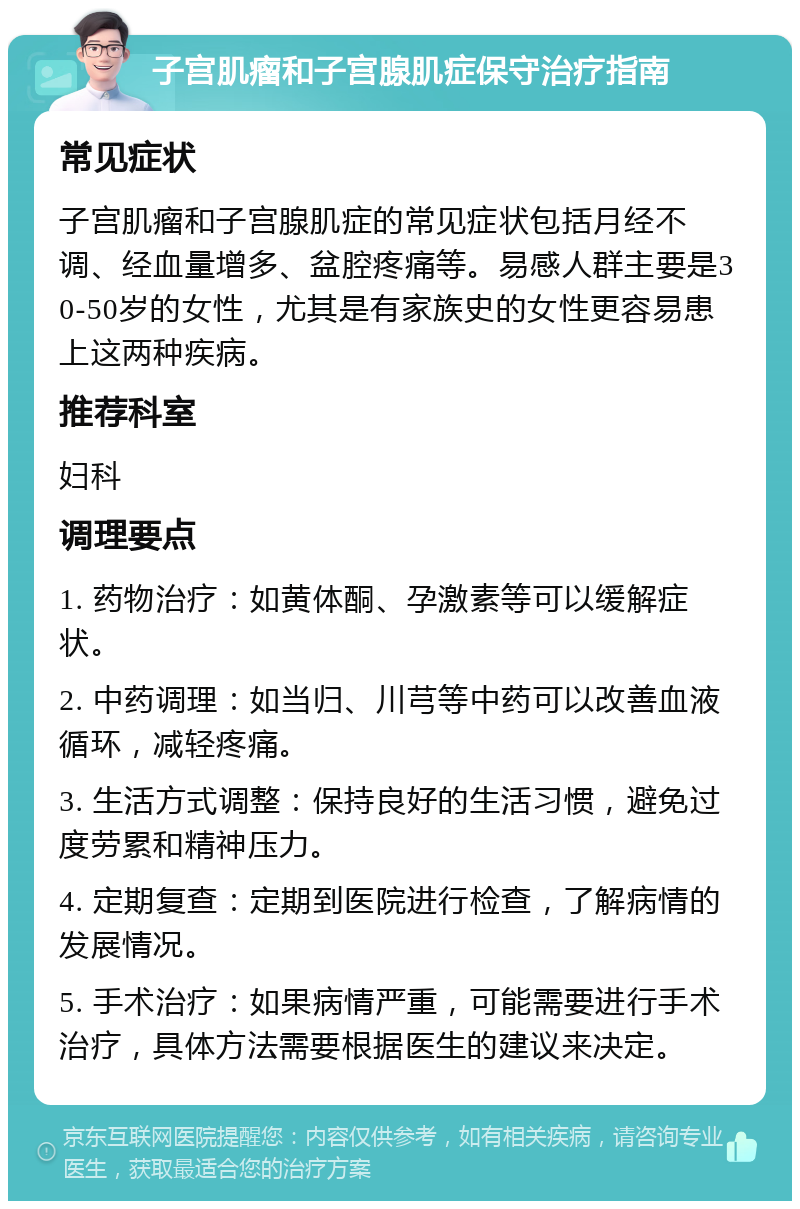 子宫肌瘤和子宫腺肌症保守治疗指南 常见症状 子宫肌瘤和子宫腺肌症的常见症状包括月经不调、经血量增多、盆腔疼痛等。易感人群主要是30-50岁的女性，尤其是有家族史的女性更容易患上这两种疾病。 推荐科室 妇科 调理要点 1. 药物治疗：如黄体酮、孕激素等可以缓解症状。 2. 中药调理：如当归、川芎等中药可以改善血液循环，减轻疼痛。 3. 生活方式调整：保持良好的生活习惯，避免过度劳累和精神压力。 4. 定期复查：定期到医院进行检查，了解病情的发展情况。 5. 手术治疗：如果病情严重，可能需要进行手术治疗，具体方法需要根据医生的建议来决定。