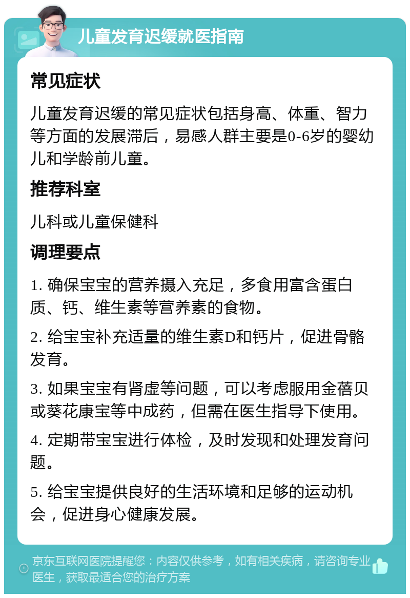 儿童发育迟缓就医指南 常见症状 儿童发育迟缓的常见症状包括身高、体重、智力等方面的发展滞后，易感人群主要是0-6岁的婴幼儿和学龄前儿童。 推荐科室 儿科或儿童保健科 调理要点 1. 确保宝宝的营养摄入充足，多食用富含蛋白质、钙、维生素等营养素的食物。 2. 给宝宝补充适量的维生素D和钙片，促进骨骼发育。 3. 如果宝宝有肾虚等问题，可以考虑服用金蓓贝或葵花康宝等中成药，但需在医生指导下使用。 4. 定期带宝宝进行体检，及时发现和处理发育问题。 5. 给宝宝提供良好的生活环境和足够的运动机会，促进身心健康发展。