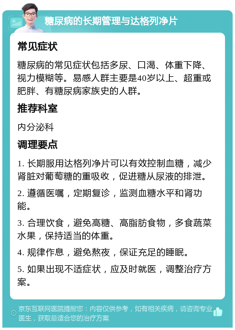 糖尿病的长期管理与达格列净片 常见症状 糖尿病的常见症状包括多尿、口渴、体重下降、视力模糊等。易感人群主要是40岁以上、超重或肥胖、有糖尿病家族史的人群。 推荐科室 内分泌科 调理要点 1. 长期服用达格列净片可以有效控制血糖，减少肾脏对葡萄糖的重吸收，促进糖从尿液的排泄。 2. 遵循医嘱，定期复诊，监测血糖水平和肾功能。 3. 合理饮食，避免高糖、高脂肪食物，多食蔬菜水果，保持适当的体重。 4. 规律作息，避免熬夜，保证充足的睡眠。 5. 如果出现不适症状，应及时就医，调整治疗方案。