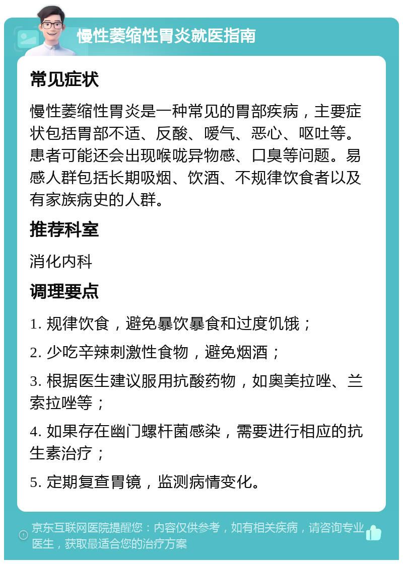 慢性萎缩性胃炎就医指南 常见症状 慢性萎缩性胃炎是一种常见的胃部疾病，主要症状包括胃部不适、反酸、嗳气、恶心、呕吐等。患者可能还会出现喉咙异物感、口臭等问题。易感人群包括长期吸烟、饮酒、不规律饮食者以及有家族病史的人群。 推荐科室 消化内科 调理要点 1. 规律饮食，避免暴饮暴食和过度饥饿； 2. 少吃辛辣刺激性食物，避免烟酒； 3. 根据医生建议服用抗酸药物，如奥美拉唑、兰索拉唑等； 4. 如果存在幽门螺杆菌感染，需要进行相应的抗生素治疗； 5. 定期复查胃镜，监测病情变化。