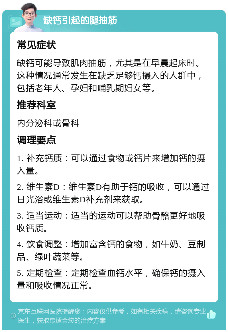 缺钙引起的腿抽筋 常见症状 缺钙可能导致肌肉抽筋，尤其是在早晨起床时。这种情况通常发生在缺乏足够钙摄入的人群中，包括老年人、孕妇和哺乳期妇女等。 推荐科室 内分泌科或骨科 调理要点 1. 补充钙质：可以通过食物或钙片来增加钙的摄入量。 2. 维生素D：维生素D有助于钙的吸收，可以通过日光浴或维生素D补充剂来获取。 3. 适当运动：适当的运动可以帮助骨骼更好地吸收钙质。 4. 饮食调整：增加富含钙的食物，如牛奶、豆制品、绿叶蔬菜等。 5. 定期检查：定期检查血钙水平，确保钙的摄入量和吸收情况正常。