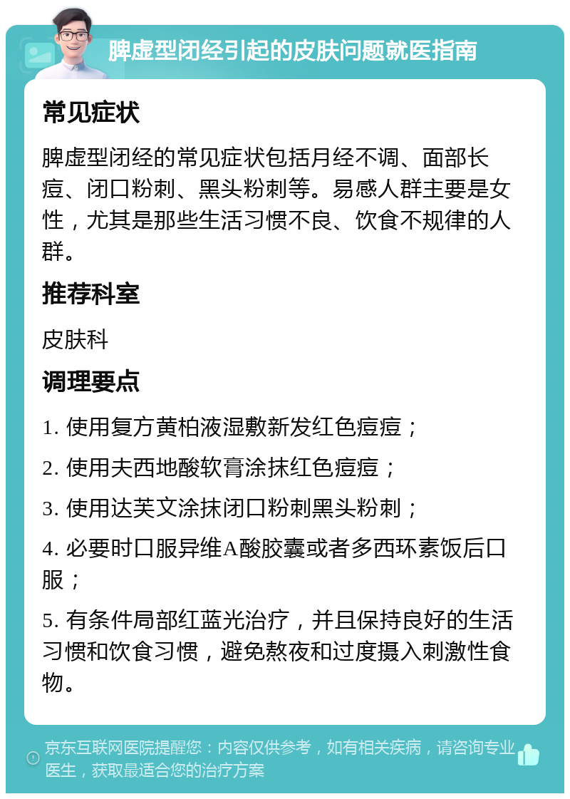 脾虚型闭经引起的皮肤问题就医指南 常见症状 脾虚型闭经的常见症状包括月经不调、面部长痘、闭口粉刺、黑头粉刺等。易感人群主要是女性，尤其是那些生活习惯不良、饮食不规律的人群。 推荐科室 皮肤科 调理要点 1. 使用复方黄柏液湿敷新发红色痘痘； 2. 使用夫西地酸软膏涂抹红色痘痘； 3. 使用达芙文涂抹闭口粉刺黑头粉刺； 4. 必要时口服异维A酸胶囊或者多西环素饭后口服； 5. 有条件局部红蓝光治疗，并且保持良好的生活习惯和饮食习惯，避免熬夜和过度摄入刺激性食物。