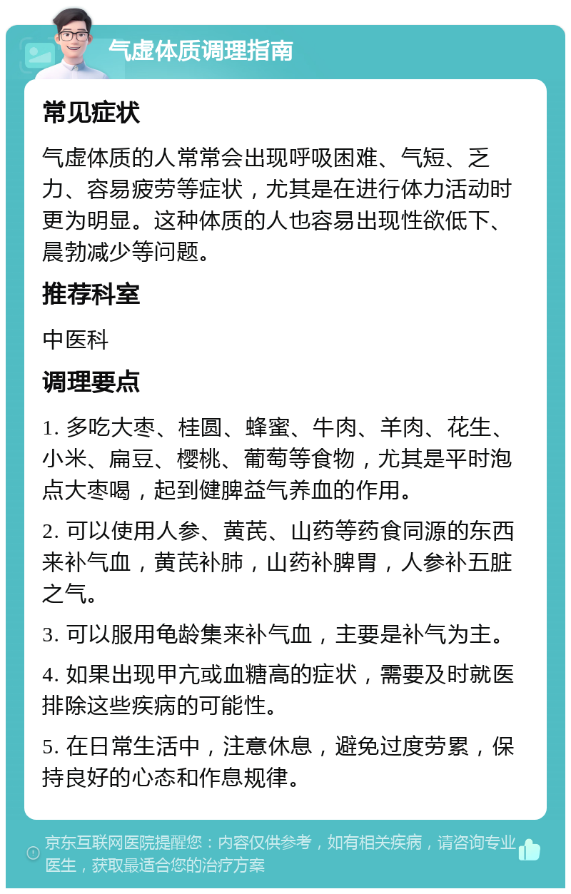 气虚体质调理指南 常见症状 气虚体质的人常常会出现呼吸困难、气短、乏力、容易疲劳等症状，尤其是在进行体力活动时更为明显。这种体质的人也容易出现性欲低下、晨勃减少等问题。 推荐科室 中医科 调理要点 1. 多吃大枣、桂圆、蜂蜜、牛肉、羊肉、花生、小米、扁豆、樱桃、葡萄等食物，尤其是平时泡点大枣喝，起到健脾益气养血的作用。 2. 可以使用人参、黄芪、山药等药食同源的东西来补气血，黄芪补肺，山药补脾胃，人参补五脏之气。 3. 可以服用龟龄集来补气血，主要是补气为主。 4. 如果出现甲亢或血糖高的症状，需要及时就医排除这些疾病的可能性。 5. 在日常生活中，注意休息，避免过度劳累，保持良好的心态和作息规律。