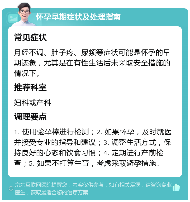 怀孕早期症状及处理指南 常见症状 月经不调、肚子疼、尿频等症状可能是怀孕的早期迹象，尤其是在有性生活后未采取安全措施的情况下。 推荐科室 妇科或产科 调理要点 1. 使用验孕棒进行检测；2. 如果怀孕，及时就医并接受专业的指导和建议；3. 调整生活方式，保持良好的心态和饮食习惯；4. 定期进行产前检查；5. 如果不打算生育，考虑采取避孕措施。