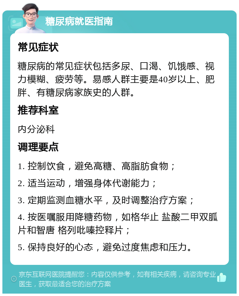 糖尿病就医指南 常见症状 糖尿病的常见症状包括多尿、口渴、饥饿感、视力模糊、疲劳等。易感人群主要是40岁以上、肥胖、有糖尿病家族史的人群。 推荐科室 内分泌科 调理要点 1. 控制饮食，避免高糖、高脂肪食物； 2. 适当运动，增强身体代谢能力； 3. 定期监测血糖水平，及时调整治疗方案； 4. 按医嘱服用降糖药物，如格华止 盐酸二甲双胍片和智唐 格列吡嗪控释片； 5. 保持良好的心态，避免过度焦虑和压力。