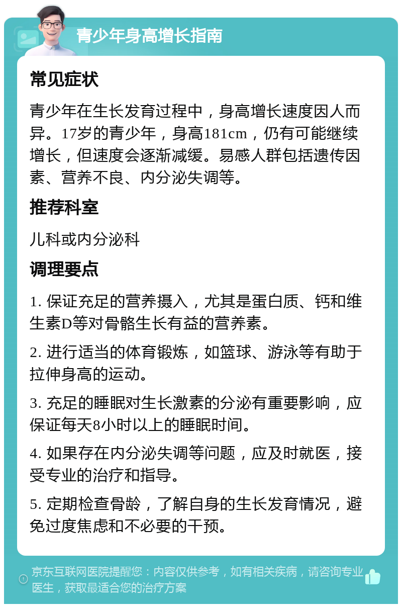 青少年身高增长指南 常见症状 青少年在生长发育过程中，身高增长速度因人而异。17岁的青少年，身高181cm，仍有可能继续增长，但速度会逐渐减缓。易感人群包括遗传因素、营养不良、内分泌失调等。 推荐科室 儿科或内分泌科 调理要点 1. 保证充足的营养摄入，尤其是蛋白质、钙和维生素D等对骨骼生长有益的营养素。 2. 进行适当的体育锻炼，如篮球、游泳等有助于拉伸身高的运动。 3. 充足的睡眠对生长激素的分泌有重要影响，应保证每天8小时以上的睡眠时间。 4. 如果存在内分泌失调等问题，应及时就医，接受专业的治疗和指导。 5. 定期检查骨龄，了解自身的生长发育情况，避免过度焦虑和不必要的干预。