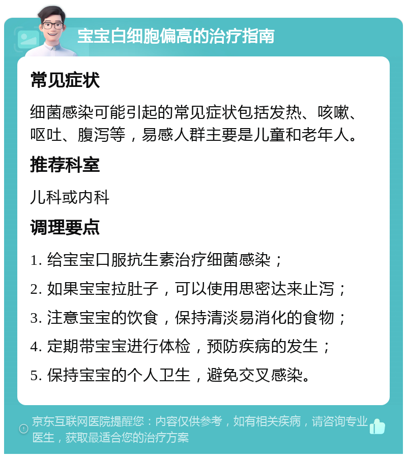 宝宝白细胞偏高的治疗指南 常见症状 细菌感染可能引起的常见症状包括发热、咳嗽、呕吐、腹泻等，易感人群主要是儿童和老年人。 推荐科室 儿科或内科 调理要点 1. 给宝宝口服抗生素治疗细菌感染； 2. 如果宝宝拉肚子，可以使用思密达来止泻； 3. 注意宝宝的饮食，保持清淡易消化的食物； 4. 定期带宝宝进行体检，预防疾病的发生； 5. 保持宝宝的个人卫生，避免交叉感染。