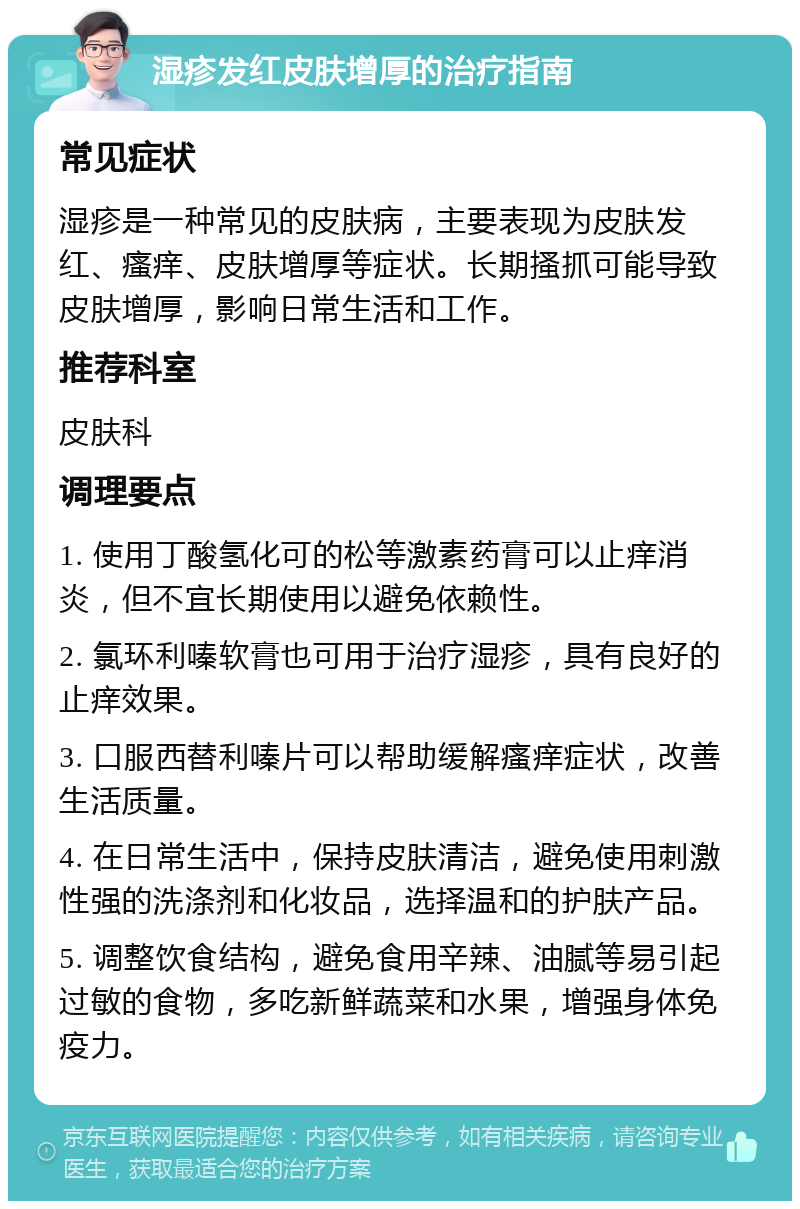 湿疹发红皮肤增厚的治疗指南 常见症状 湿疹是一种常见的皮肤病，主要表现为皮肤发红、瘙痒、皮肤增厚等症状。长期搔抓可能导致皮肤增厚，影响日常生活和工作。 推荐科室 皮肤科 调理要点 1. 使用丁酸氢化可的松等激素药膏可以止痒消炎，但不宜长期使用以避免依赖性。 2. 氯环利嗪软膏也可用于治疗湿疹，具有良好的止痒效果。 3. 口服西替利嗪片可以帮助缓解瘙痒症状，改善生活质量。 4. 在日常生活中，保持皮肤清洁，避免使用刺激性强的洗涤剂和化妆品，选择温和的护肤产品。 5. 调整饮食结构，避免食用辛辣、油腻等易引起过敏的食物，多吃新鲜蔬菜和水果，增强身体免疫力。