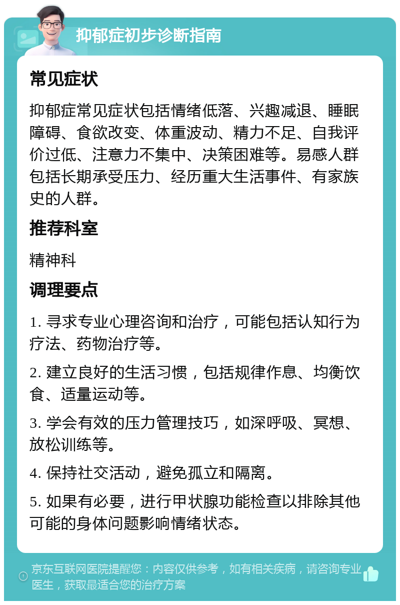 抑郁症初步诊断指南 常见症状 抑郁症常见症状包括情绪低落、兴趣减退、睡眠障碍、食欲改变、体重波动、精力不足、自我评价过低、注意力不集中、决策困难等。易感人群包括长期承受压力、经历重大生活事件、有家族史的人群。 推荐科室 精神科 调理要点 1. 寻求专业心理咨询和治疗，可能包括认知行为疗法、药物治疗等。 2. 建立良好的生活习惯，包括规律作息、均衡饮食、适量运动等。 3. 学会有效的压力管理技巧，如深呼吸、冥想、放松训练等。 4. 保持社交活动，避免孤立和隔离。 5. 如果有必要，进行甲状腺功能检查以排除其他可能的身体问题影响情绪状态。