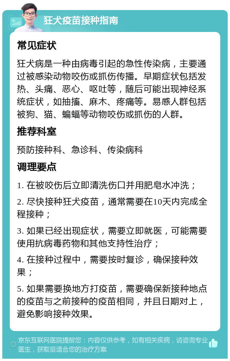 狂犬疫苗接种指南 常见症状 狂犬病是一种由病毒引起的急性传染病，主要通过被感染动物咬伤或抓伤传播。早期症状包括发热、头痛、恶心、呕吐等，随后可能出现神经系统症状，如抽搐、麻木、疼痛等。易感人群包括被狗、猫、蝙蝠等动物咬伤或抓伤的人群。 推荐科室 预防接种科、急诊科、传染病科 调理要点 1. 在被咬伤后立即清洗伤口并用肥皂水冲洗； 2. 尽快接种狂犬疫苗，通常需要在10天内完成全程接种； 3. 如果已经出现症状，需要立即就医，可能需要使用抗病毒药物和其他支持性治疗； 4. 在接种过程中，需要按时复诊，确保接种效果； 5. 如果需要换地方打疫苗，需要确保新接种地点的疫苗与之前接种的疫苗相同，并且日期对上，避免影响接种效果。