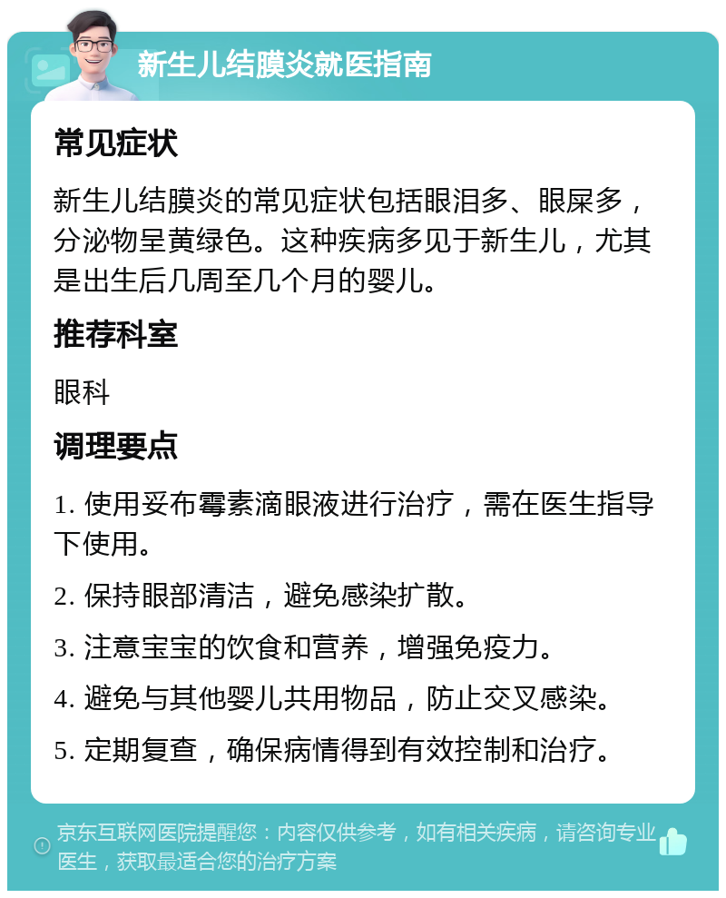 新生儿结膜炎就医指南 常见症状 新生儿结膜炎的常见症状包括眼泪多、眼屎多，分泌物呈黄绿色。这种疾病多见于新生儿，尤其是出生后几周至几个月的婴儿。 推荐科室 眼科 调理要点 1. 使用妥布霉素滴眼液进行治疗，需在医生指导下使用。 2. 保持眼部清洁，避免感染扩散。 3. 注意宝宝的饮食和营养，增强免疫力。 4. 避免与其他婴儿共用物品，防止交叉感染。 5. 定期复查，确保病情得到有效控制和治疗。