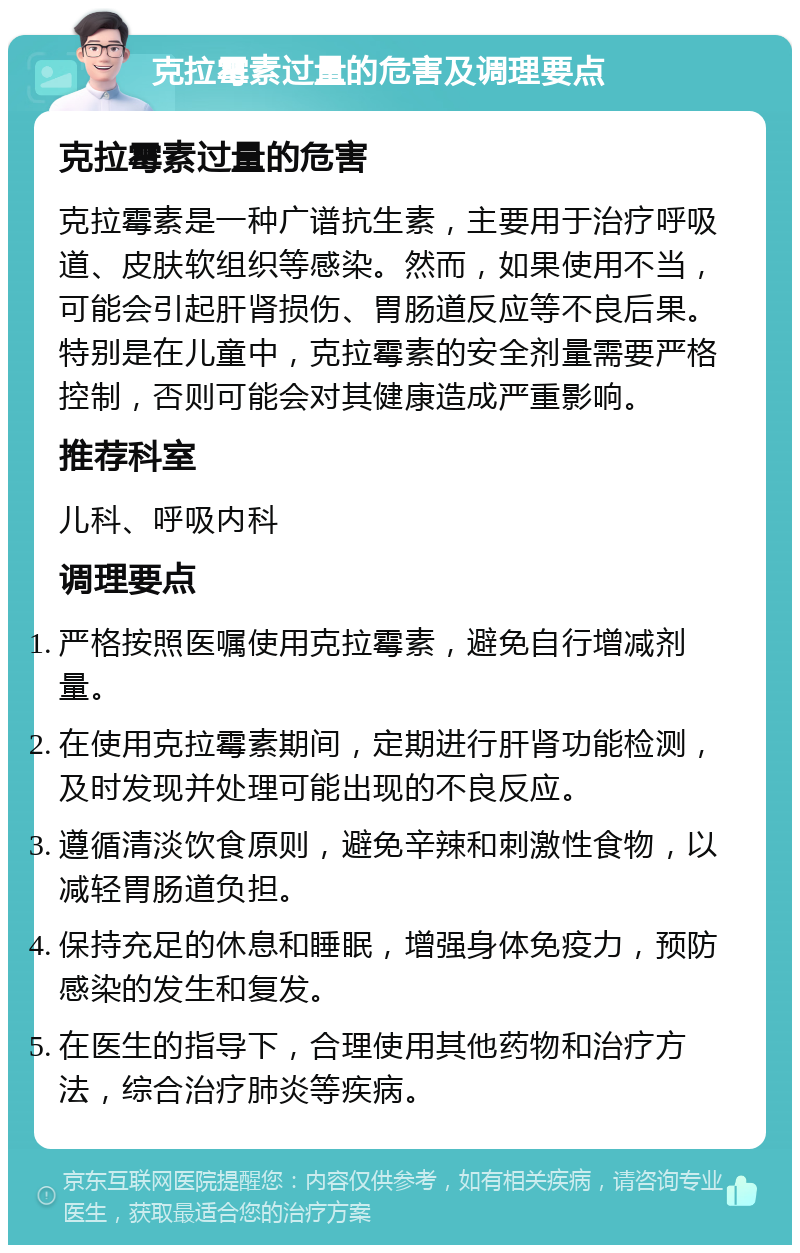 克拉霉素过量的危害及调理要点 克拉霉素过量的危害 克拉霉素是一种广谱抗生素，主要用于治疗呼吸道、皮肤软组织等感染。然而，如果使用不当，可能会引起肝肾损伤、胃肠道反应等不良后果。特别是在儿童中，克拉霉素的安全剂量需要严格控制，否则可能会对其健康造成严重影响。 推荐科室 儿科、呼吸内科 调理要点 严格按照医嘱使用克拉霉素，避免自行增减剂量。 在使用克拉霉素期间，定期进行肝肾功能检测，及时发现并处理可能出现的不良反应。 遵循清淡饮食原则，避免辛辣和刺激性食物，以减轻胃肠道负担。 保持充足的休息和睡眠，增强身体免疫力，预防感染的发生和复发。 在医生的指导下，合理使用其他药物和治疗方法，综合治疗肺炎等疾病。