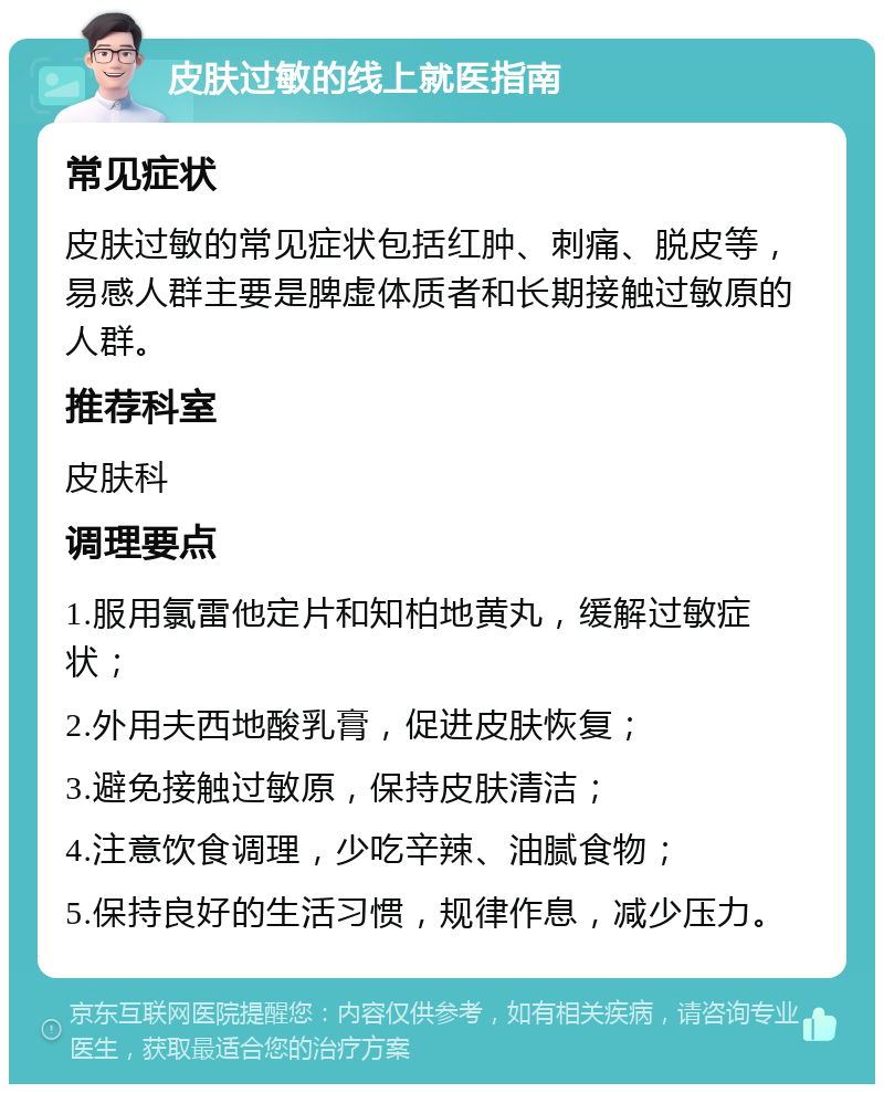 皮肤过敏的线上就医指南 常见症状 皮肤过敏的常见症状包括红肿、刺痛、脱皮等，易感人群主要是脾虚体质者和长期接触过敏原的人群。 推荐科室 皮肤科 调理要点 1.服用氯雷他定片和知柏地黄丸，缓解过敏症状； 2.外用夫西地酸乳膏，促进皮肤恢复； 3.避免接触过敏原，保持皮肤清洁； 4.注意饮食调理，少吃辛辣、油腻食物； 5.保持良好的生活习惯，规律作息，减少压力。