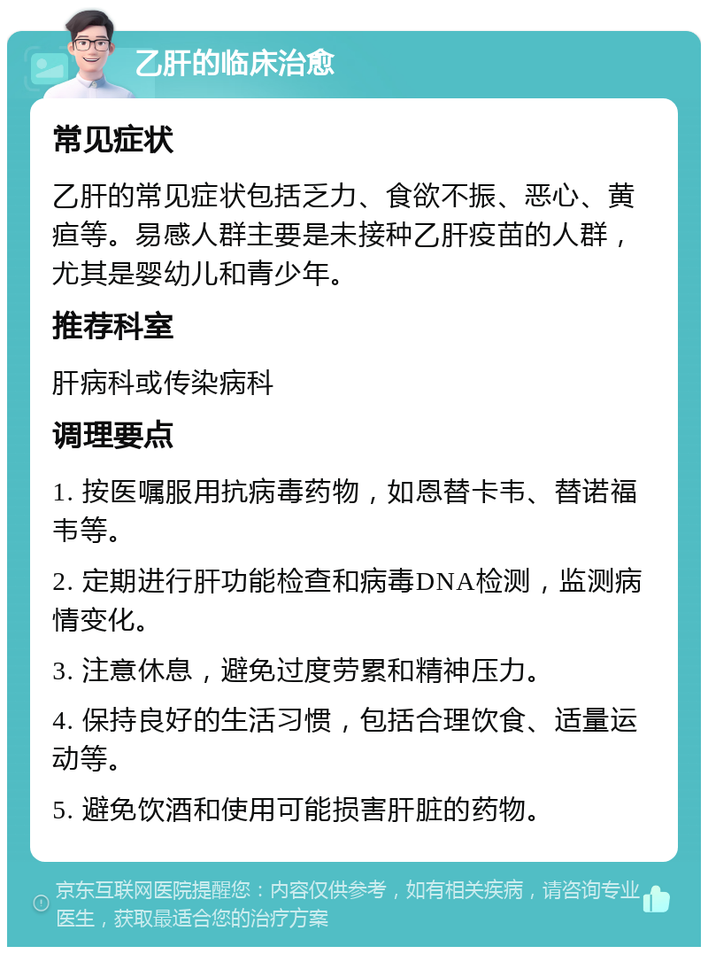 乙肝的临床治愈 常见症状 乙肝的常见症状包括乏力、食欲不振、恶心、黄疸等。易感人群主要是未接种乙肝疫苗的人群，尤其是婴幼儿和青少年。 推荐科室 肝病科或传染病科 调理要点 1. 按医嘱服用抗病毒药物，如恩替卡韦、替诺福韦等。 2. 定期进行肝功能检查和病毒DNA检测，监测病情变化。 3. 注意休息，避免过度劳累和精神压力。 4. 保持良好的生活习惯，包括合理饮食、适量运动等。 5. 避免饮酒和使用可能损害肝脏的药物。