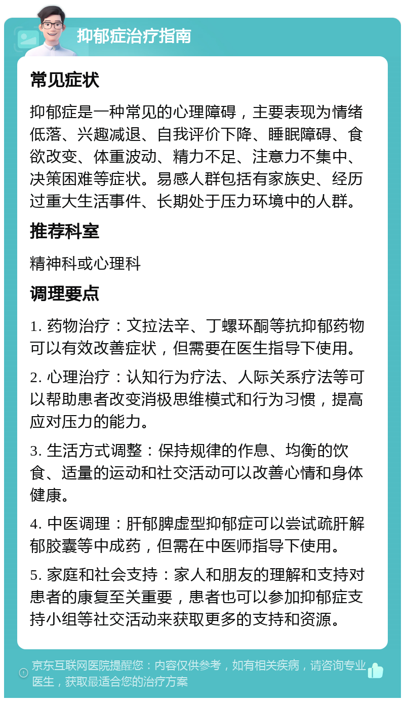 抑郁症治疗指南 常见症状 抑郁症是一种常见的心理障碍，主要表现为情绪低落、兴趣减退、自我评价下降、睡眠障碍、食欲改变、体重波动、精力不足、注意力不集中、决策困难等症状。易感人群包括有家族史、经历过重大生活事件、长期处于压力环境中的人群。 推荐科室 精神科或心理科 调理要点 1. 药物治疗：文拉法辛、丁螺环酮等抗抑郁药物可以有效改善症状，但需要在医生指导下使用。 2. 心理治疗：认知行为疗法、人际关系疗法等可以帮助患者改变消极思维模式和行为习惯，提高应对压力的能力。 3. 生活方式调整：保持规律的作息、均衡的饮食、适量的运动和社交活动可以改善心情和身体健康。 4. 中医调理：肝郁脾虚型抑郁症可以尝试疏肝解郁胶囊等中成药，但需在中医师指导下使用。 5. 家庭和社会支持：家人和朋友的理解和支持对患者的康复至关重要，患者也可以参加抑郁症支持小组等社交活动来获取更多的支持和资源。