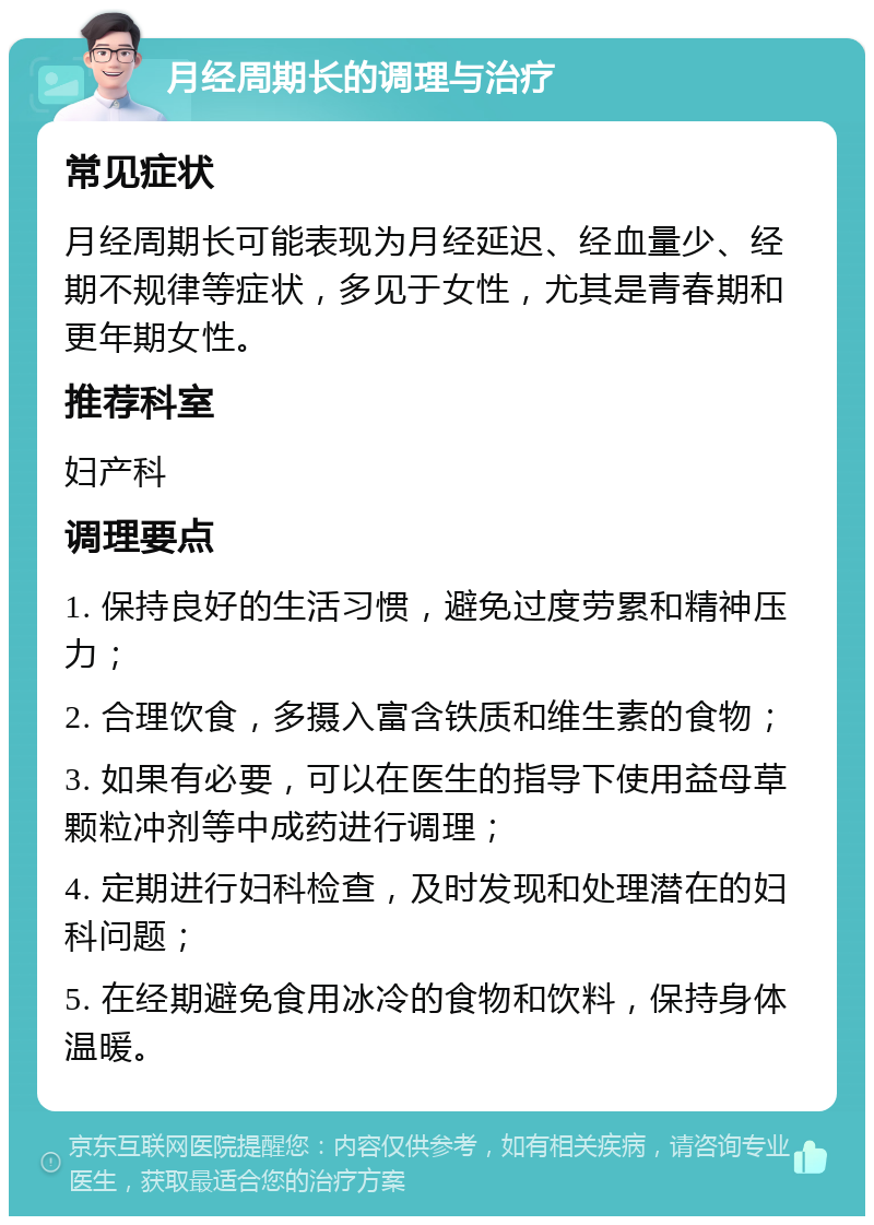 月经周期长的调理与治疗 常见症状 月经周期长可能表现为月经延迟、经血量少、经期不规律等症状，多见于女性，尤其是青春期和更年期女性。 推荐科室 妇产科 调理要点 1. 保持良好的生活习惯，避免过度劳累和精神压力； 2. 合理饮食，多摄入富含铁质和维生素的食物； 3. 如果有必要，可以在医生的指导下使用益母草颗粒冲剂等中成药进行调理； 4. 定期进行妇科检查，及时发现和处理潜在的妇科问题； 5. 在经期避免食用冰冷的食物和饮料，保持身体温暖。