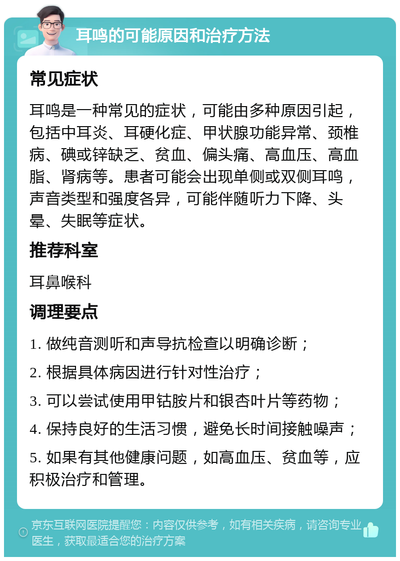 耳鸣的可能原因和治疗方法 常见症状 耳鸣是一种常见的症状，可能由多种原因引起，包括中耳炎、耳硬化症、甲状腺功能异常、颈椎病、碘或锌缺乏、贫血、偏头痛、高血压、高血脂、肾病等。患者可能会出现单侧或双侧耳鸣，声音类型和强度各异，可能伴随听力下降、头晕、失眠等症状。 推荐科室 耳鼻喉科 调理要点 1. 做纯音测听和声导抗检查以明确诊断； 2. 根据具体病因进行针对性治疗； 3. 可以尝试使用甲钴胺片和银杏叶片等药物； 4. 保持良好的生活习惯，避免长时间接触噪声； 5. 如果有其他健康问题，如高血压、贫血等，应积极治疗和管理。