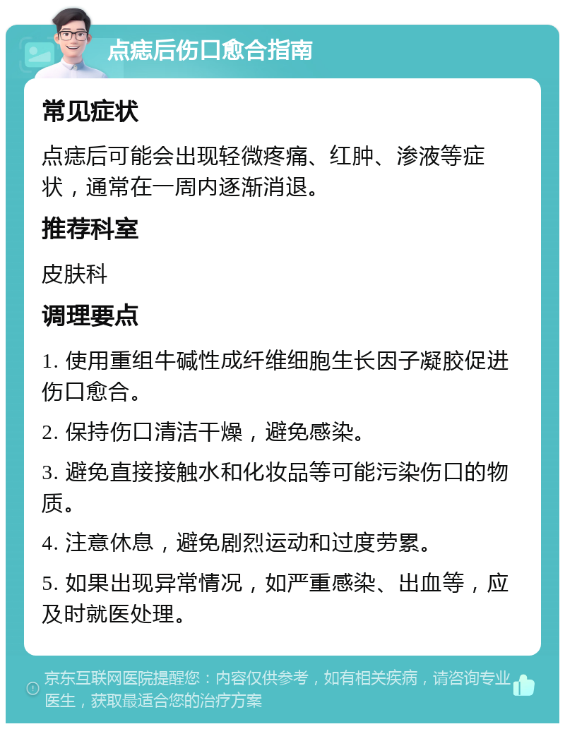 点痣后伤口愈合指南 常见症状 点痣后可能会出现轻微疼痛、红肿、渗液等症状，通常在一周内逐渐消退。 推荐科室 皮肤科 调理要点 1. 使用重组牛碱性成纤维细胞生长因子凝胶促进伤口愈合。 2. 保持伤口清洁干燥，避免感染。 3. 避免直接接触水和化妆品等可能污染伤口的物质。 4. 注意休息，避免剧烈运动和过度劳累。 5. 如果出现异常情况，如严重感染、出血等，应及时就医处理。