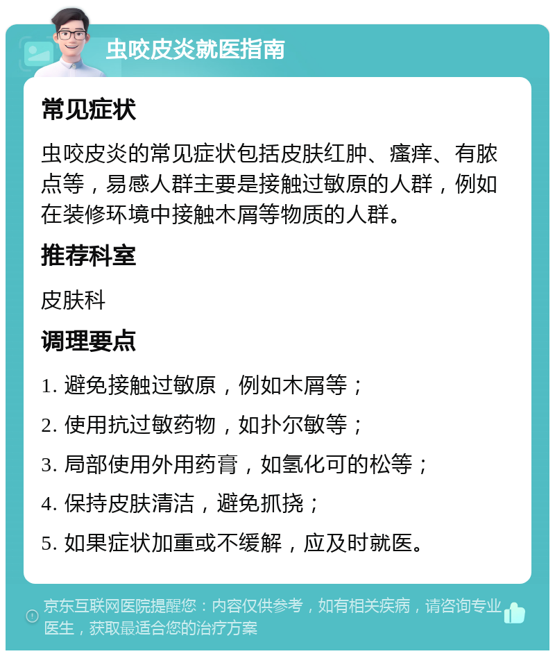 虫咬皮炎就医指南 常见症状 虫咬皮炎的常见症状包括皮肤红肿、瘙痒、有脓点等，易感人群主要是接触过敏原的人群，例如在装修环境中接触木屑等物质的人群。 推荐科室 皮肤科 调理要点 1. 避免接触过敏原，例如木屑等； 2. 使用抗过敏药物，如扑尔敏等； 3. 局部使用外用药膏，如氢化可的松等； 4. 保持皮肤清洁，避免抓挠； 5. 如果症状加重或不缓解，应及时就医。