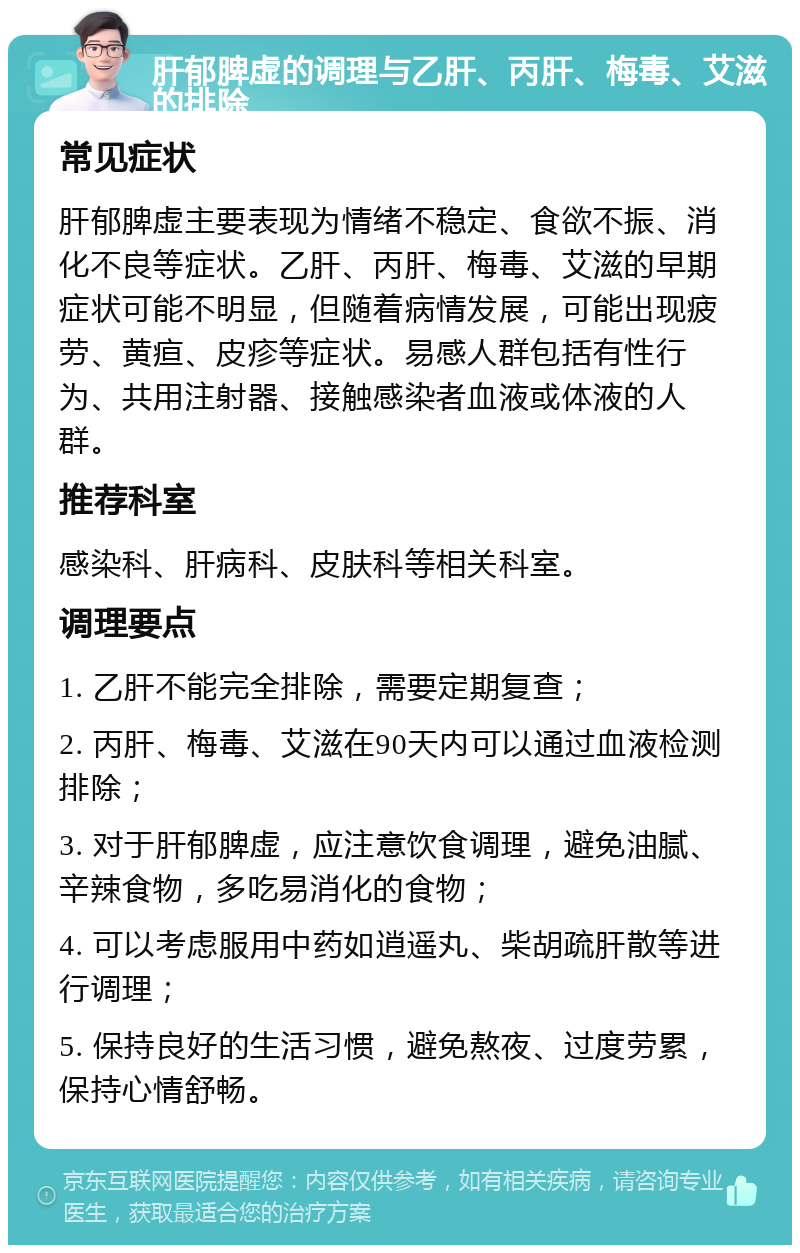 肝郁脾虚的调理与乙肝、丙肝、梅毒、艾滋的排除 常见症状 肝郁脾虚主要表现为情绪不稳定、食欲不振、消化不良等症状。乙肝、丙肝、梅毒、艾滋的早期症状可能不明显，但随着病情发展，可能出现疲劳、黄疸、皮疹等症状。易感人群包括有性行为、共用注射器、接触感染者血液或体液的人群。 推荐科室 感染科、肝病科、皮肤科等相关科室。 调理要点 1. 乙肝不能完全排除，需要定期复查； 2. 丙肝、梅毒、艾滋在90天内可以通过血液检测排除； 3. 对于肝郁脾虚，应注意饮食调理，避免油腻、辛辣食物，多吃易消化的食物； 4. 可以考虑服用中药如逍遥丸、柴胡疏肝散等进行调理； 5. 保持良好的生活习惯，避免熬夜、过度劳累，保持心情舒畅。