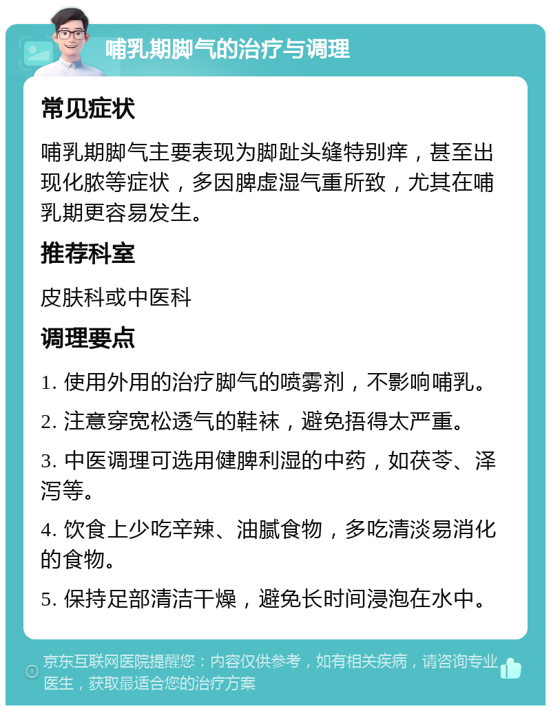 哺乳期脚气的治疗与调理 常见症状 哺乳期脚气主要表现为脚趾头缝特别痒，甚至出现化脓等症状，多因脾虚湿气重所致，尤其在哺乳期更容易发生。 推荐科室 皮肤科或中医科 调理要点 1. 使用外用的治疗脚气的喷雾剂，不影响哺乳。 2. 注意穿宽松透气的鞋袜，避免捂得太严重。 3. 中医调理可选用健脾利湿的中药，如茯苓、泽泻等。 4. 饮食上少吃辛辣、油腻食物，多吃清淡易消化的食物。 5. 保持足部清洁干燥，避免长时间浸泡在水中。