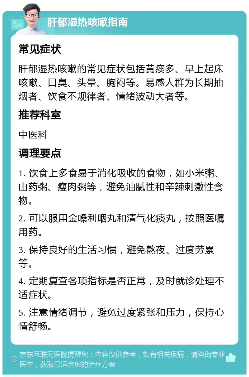 肝郁湿热咳嗽指南 常见症状 肝郁湿热咳嗽的常见症状包括黄痰多、早上起床咳嗽、口臭、头晕、胸闷等。易感人群为长期抽烟者、饮食不规律者、情绪波动大者等。 推荐科室 中医科 调理要点 1. 饮食上多食易于消化吸收的食物，如小米粥、山药粥、瘦肉粥等，避免油腻性和辛辣刺激性食物。 2. 可以服用金嗓利咽丸和清气化痰丸，按照医嘱用药。 3. 保持良好的生活习惯，避免熬夜、过度劳累等。 4. 定期复查各项指标是否正常，及时就诊处理不适症状。 5. 注意情绪调节，避免过度紧张和压力，保持心情舒畅。