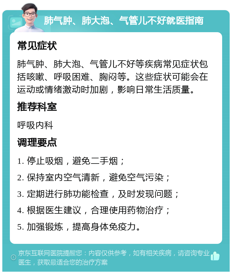 肺气肿、肺大泡、气管儿不好就医指南 常见症状 肺气肿、肺大泡、气管儿不好等疾病常见症状包括咳嗽、呼吸困难、胸闷等。这些症状可能会在运动或情绪激动时加剧，影响日常生活质量。 推荐科室 呼吸内科 调理要点 1. 停止吸烟，避免二手烟； 2. 保持室内空气清新，避免空气污染； 3. 定期进行肺功能检查，及时发现问题； 4. 根据医生建议，合理使用药物治疗； 5. 加强锻炼，提高身体免疫力。