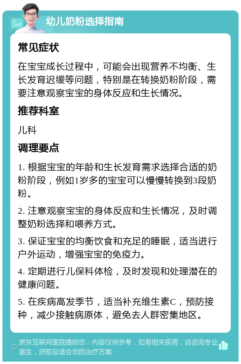 幼儿奶粉选择指南 常见症状 在宝宝成长过程中，可能会出现营养不均衡、生长发育迟缓等问题，特别是在转换奶粉阶段，需要注意观察宝宝的身体反应和生长情况。 推荐科室 儿科 调理要点 1. 根据宝宝的年龄和生长发育需求选择合适的奶粉阶段，例如1岁多的宝宝可以慢慢转换到3段奶粉。 2. 注意观察宝宝的身体反应和生长情况，及时调整奶粉选择和喂养方式。 3. 保证宝宝的均衡饮食和充足的睡眠，适当进行户外运动，增强宝宝的免疫力。 4. 定期进行儿保科体检，及时发现和处理潜在的健康问题。 5. 在疾病高发季节，适当补充维生素C，预防接种，减少接触病原体，避免去人群密集地区。