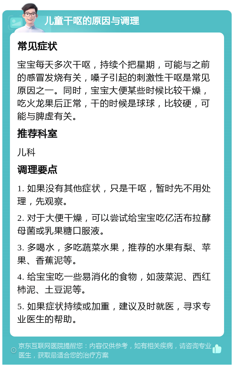 儿童干呕的原因与调理 常见症状 宝宝每天多次干呕，持续个把星期，可能与之前的感冒发烧有关，嗓子引起的刺激性干呕是常见原因之一。同时，宝宝大便某些时候比较干燥，吃火龙果后正常，干的时候是球球，比较硬，可能与脾虚有关。 推荐科室 儿科 调理要点 1. 如果没有其他症状，只是干呕，暂时先不用处理，先观察。 2. 对于大便干燥，可以尝试给宝宝吃亿活布拉酵母菌或乳果糖口服液。 3. 多喝水，多吃蔬菜水果，推荐的水果有梨、苹果、香蕉泥等。 4. 给宝宝吃一些易消化的食物，如菠菜泥、西红柿泥、土豆泥等。 5. 如果症状持续或加重，建议及时就医，寻求专业医生的帮助。