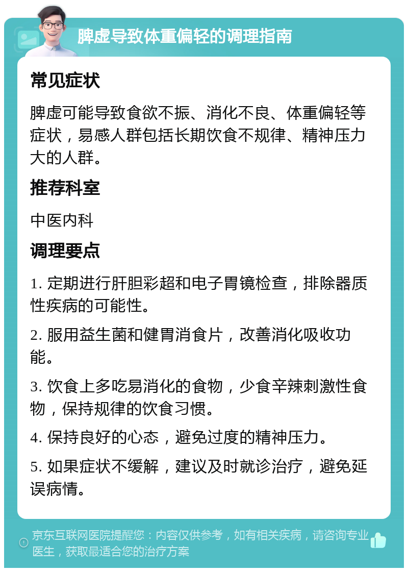 脾虚导致体重偏轻的调理指南 常见症状 脾虚可能导致食欲不振、消化不良、体重偏轻等症状，易感人群包括长期饮食不规律、精神压力大的人群。 推荐科室 中医内科 调理要点 1. 定期进行肝胆彩超和电子胃镜检查，排除器质性疾病的可能性。 2. 服用益生菌和健胃消食片，改善消化吸收功能。 3. 饮食上多吃易消化的食物，少食辛辣刺激性食物，保持规律的饮食习惯。 4. 保持良好的心态，避免过度的精神压力。 5. 如果症状不缓解，建议及时就诊治疗，避免延误病情。