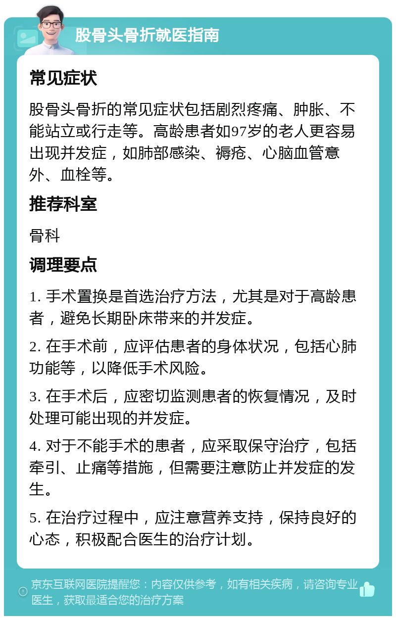 股骨头骨折就医指南 常见症状 股骨头骨折的常见症状包括剧烈疼痛、肿胀、不能站立或行走等。高龄患者如97岁的老人更容易出现并发症，如肺部感染、褥疮、心脑血管意外、血栓等。 推荐科室 骨科 调理要点 1. 手术置换是首选治疗方法，尤其是对于高龄患者，避免长期卧床带来的并发症。 2. 在手术前，应评估患者的身体状况，包括心肺功能等，以降低手术风险。 3. 在手术后，应密切监测患者的恢复情况，及时处理可能出现的并发症。 4. 对于不能手术的患者，应采取保守治疗，包括牵引、止痛等措施，但需要注意防止并发症的发生。 5. 在治疗过程中，应注意营养支持，保持良好的心态，积极配合医生的治疗计划。