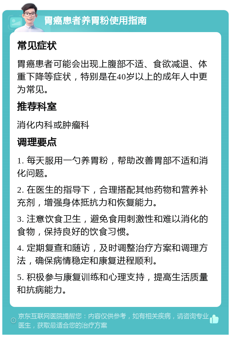 胃癌患者养胃粉使用指南 常见症状 胃癌患者可能会出现上腹部不适、食欲减退、体重下降等症状，特别是在40岁以上的成年人中更为常见。 推荐科室 消化内科或肿瘤科 调理要点 1. 每天服用一勺养胃粉，帮助改善胃部不适和消化问题。 2. 在医生的指导下，合理搭配其他药物和营养补充剂，增强身体抵抗力和恢复能力。 3. 注意饮食卫生，避免食用刺激性和难以消化的食物，保持良好的饮食习惯。 4. 定期复查和随访，及时调整治疗方案和调理方法，确保病情稳定和康复进程顺利。 5. 积极参与康复训练和心理支持，提高生活质量和抗病能力。