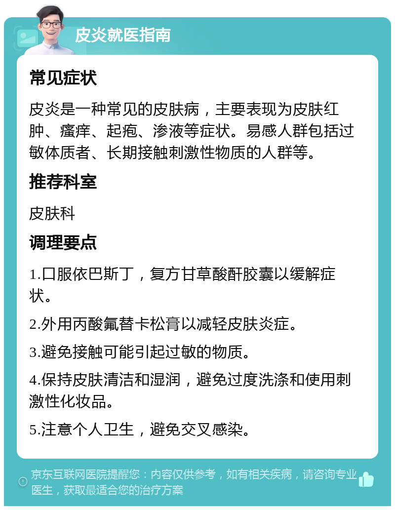 皮炎就医指南 常见症状 皮炎是一种常见的皮肤病，主要表现为皮肤红肿、瘙痒、起疱、渗液等症状。易感人群包括过敏体质者、长期接触刺激性物质的人群等。 推荐科室 皮肤科 调理要点 1.口服依巴斯丁，复方甘草酸酐胶囊以缓解症状。 2.外用丙酸氟替卡松膏以减轻皮肤炎症。 3.避免接触可能引起过敏的物质。 4.保持皮肤清洁和湿润，避免过度洗涤和使用刺激性化妆品。 5.注意个人卫生，避免交叉感染。