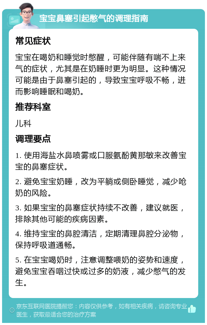 宝宝鼻塞引起憋气的调理指南 常见症状 宝宝在喝奶和睡觉时憋醒，可能伴随有喘不上来气的症状，尤其是在奶睡时更为明显。这种情况可能是由于鼻塞引起的，导致宝宝呼吸不畅，进而影响睡眠和喝奶。 推荐科室 儿科 调理要点 1. 使用海盐水鼻喷雾或口服氨酚黄那敏来改善宝宝的鼻塞症状。 2. 避免宝宝奶睡，改为平躺或侧卧睡觉，减少呛奶的风险。 3. 如果宝宝的鼻塞症状持续不改善，建议就医，排除其他可能的疾病因素。 4. 维持宝宝的鼻腔清洁，定期清理鼻腔分泌物，保持呼吸道通畅。 5. 在宝宝喝奶时，注意调整喂奶的姿势和速度，避免宝宝吞咽过快或过多的奶液，减少憋气的发生。