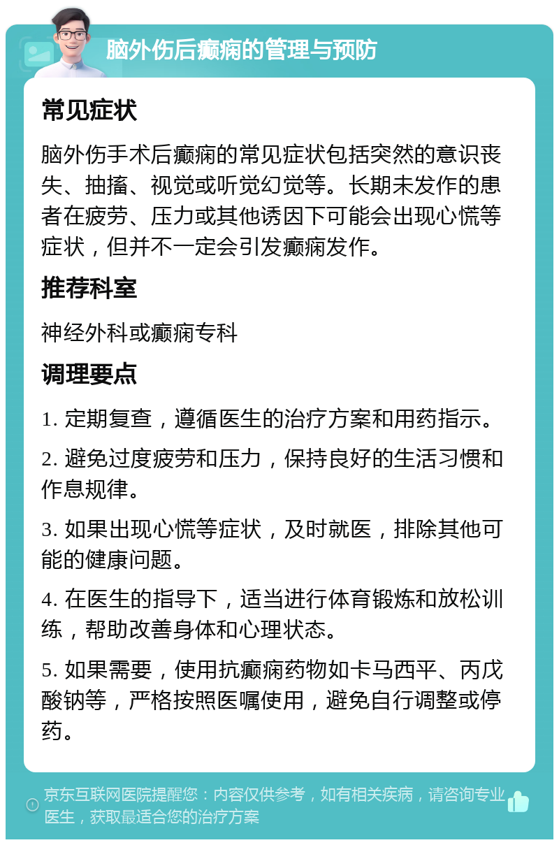 脑外伤后癫痫的管理与预防 常见症状 脑外伤手术后癫痫的常见症状包括突然的意识丧失、抽搐、视觉或听觉幻觉等。长期未发作的患者在疲劳、压力或其他诱因下可能会出现心慌等症状，但并不一定会引发癫痫发作。 推荐科室 神经外科或癫痫专科 调理要点 1. 定期复查，遵循医生的治疗方案和用药指示。 2. 避免过度疲劳和压力，保持良好的生活习惯和作息规律。 3. 如果出现心慌等症状，及时就医，排除其他可能的健康问题。 4. 在医生的指导下，适当进行体育锻炼和放松训练，帮助改善身体和心理状态。 5. 如果需要，使用抗癫痫药物如卡马西平、丙戊酸钠等，严格按照医嘱使用，避免自行调整或停药。