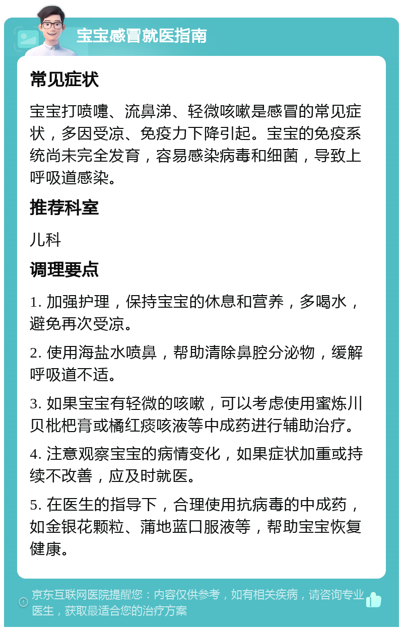 宝宝感冒就医指南 常见症状 宝宝打喷嚏、流鼻涕、轻微咳嗽是感冒的常见症状，多因受凉、免疫力下降引起。宝宝的免疫系统尚未完全发育，容易感染病毒和细菌，导致上呼吸道感染。 推荐科室 儿科 调理要点 1. 加强护理，保持宝宝的休息和营养，多喝水，避免再次受凉。 2. 使用海盐水喷鼻，帮助清除鼻腔分泌物，缓解呼吸道不适。 3. 如果宝宝有轻微的咳嗽，可以考虑使用蜜炼川贝枇杷膏或橘红痰咳液等中成药进行辅助治疗。 4. 注意观察宝宝的病情变化，如果症状加重或持续不改善，应及时就医。 5. 在医生的指导下，合理使用抗病毒的中成药，如金银花颗粒、蒲地蓝口服液等，帮助宝宝恢复健康。