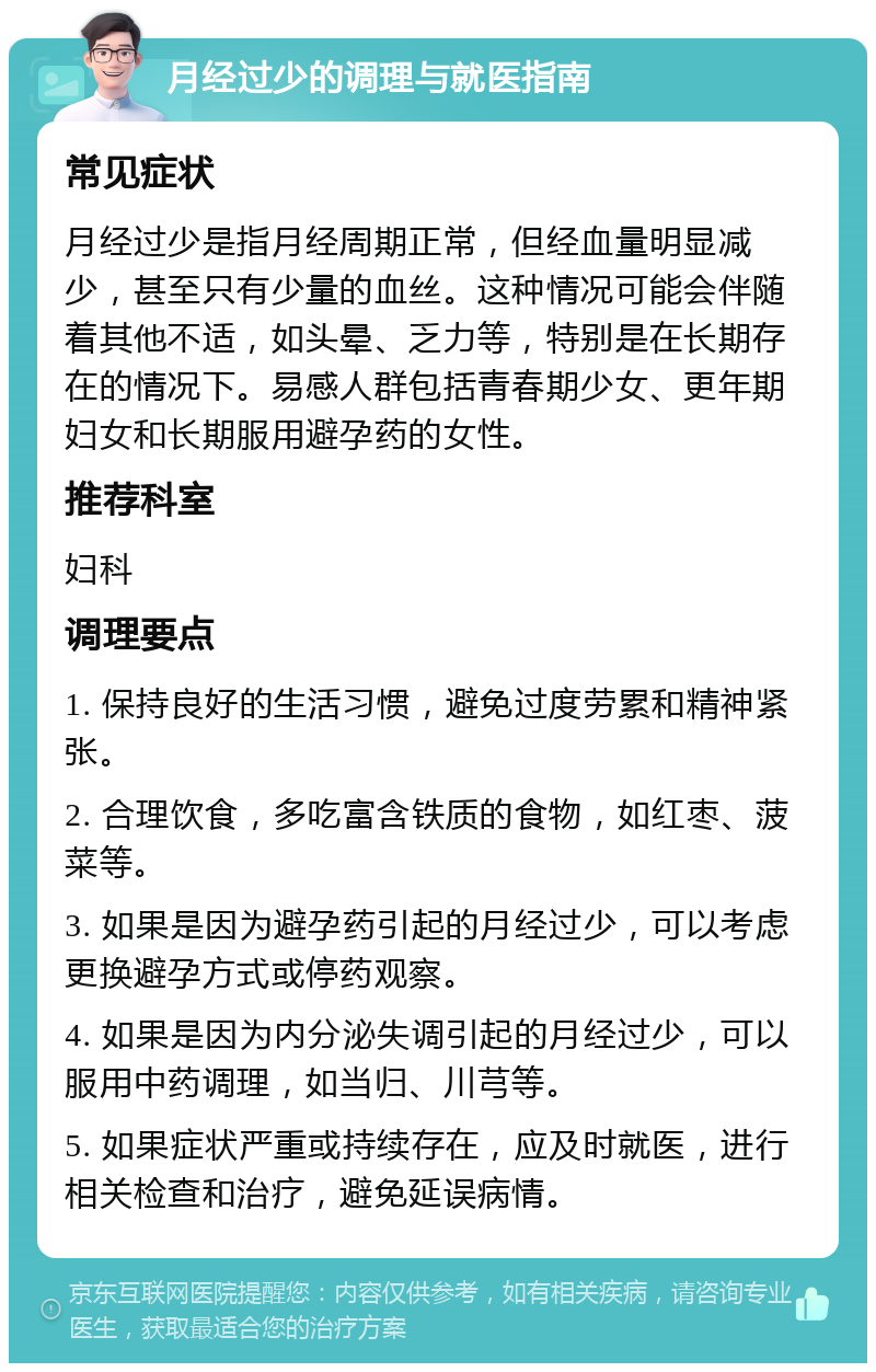 月经过少的调理与就医指南 常见症状 月经过少是指月经周期正常，但经血量明显减少，甚至只有少量的血丝。这种情况可能会伴随着其他不适，如头晕、乏力等，特别是在长期存在的情况下。易感人群包括青春期少女、更年期妇女和长期服用避孕药的女性。 推荐科室 妇科 调理要点 1. 保持良好的生活习惯，避免过度劳累和精神紧张。 2. 合理饮食，多吃富含铁质的食物，如红枣、菠菜等。 3. 如果是因为避孕药引起的月经过少，可以考虑更换避孕方式或停药观察。 4. 如果是因为内分泌失调引起的月经过少，可以服用中药调理，如当归、川芎等。 5. 如果症状严重或持续存在，应及时就医，进行相关检查和治疗，避免延误病情。