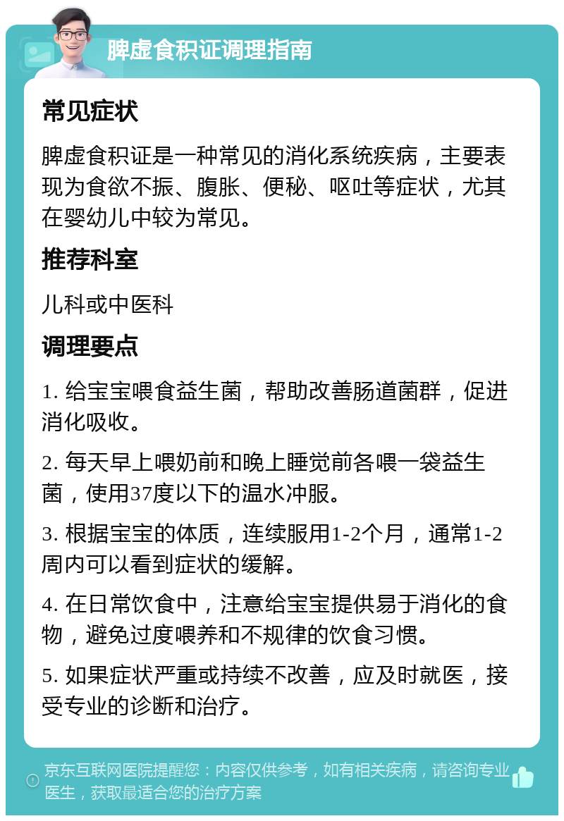 脾虚食积证调理指南 常见症状 脾虚食积证是一种常见的消化系统疾病，主要表现为食欲不振、腹胀、便秘、呕吐等症状，尤其在婴幼儿中较为常见。 推荐科室 儿科或中医科 调理要点 1. 给宝宝喂食益生菌，帮助改善肠道菌群，促进消化吸收。 2. 每天早上喂奶前和晚上睡觉前各喂一袋益生菌，使用37度以下的温水冲服。 3. 根据宝宝的体质，连续服用1-2个月，通常1-2周内可以看到症状的缓解。 4. 在日常饮食中，注意给宝宝提供易于消化的食物，避免过度喂养和不规律的饮食习惯。 5. 如果症状严重或持续不改善，应及时就医，接受专业的诊断和治疗。