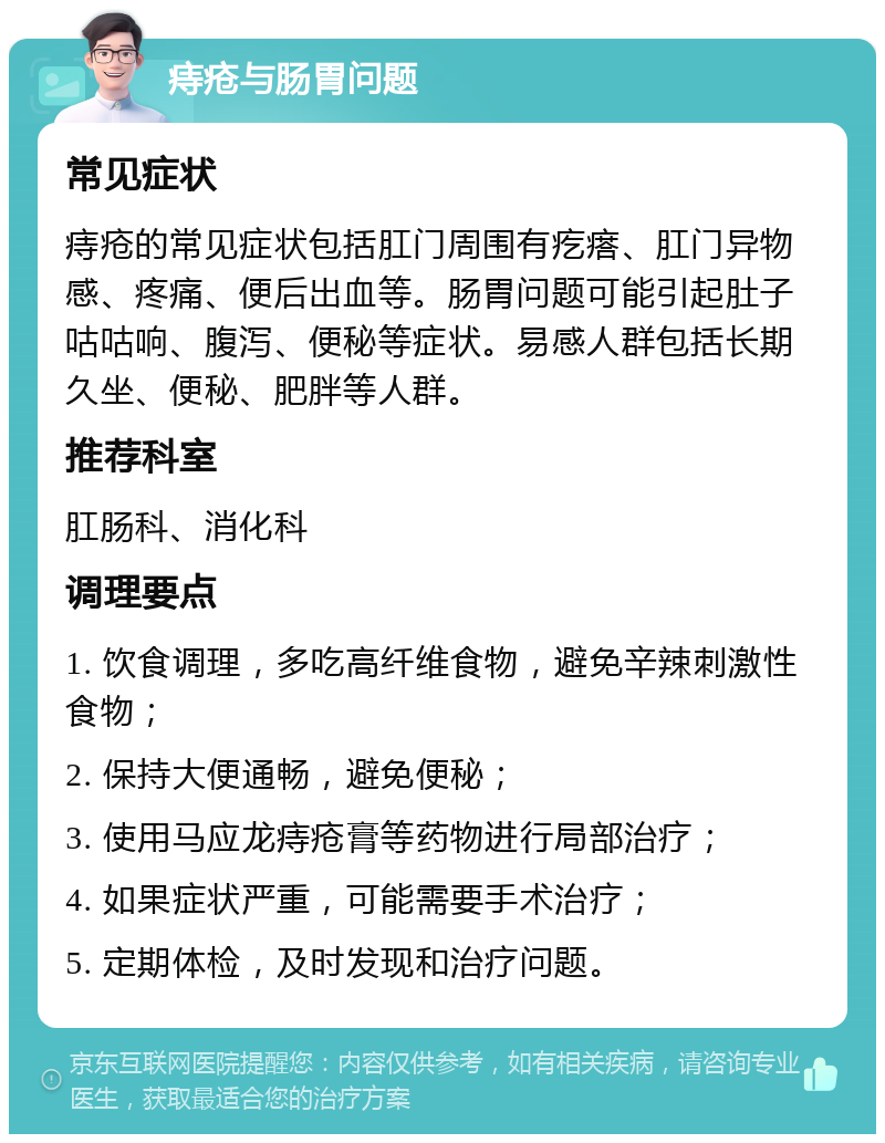 痔疮与肠胃问题 常见症状 痔疮的常见症状包括肛门周围有疙瘩、肛门异物感、疼痛、便后出血等。肠胃问题可能引起肚子咕咕响、腹泻、便秘等症状。易感人群包括长期久坐、便秘、肥胖等人群。 推荐科室 肛肠科、消化科 调理要点 1. 饮食调理，多吃高纤维食物，避免辛辣刺激性食物； 2. 保持大便通畅，避免便秘； 3. 使用马应龙痔疮膏等药物进行局部治疗； 4. 如果症状严重，可能需要手术治疗； 5. 定期体检，及时发现和治疗问题。