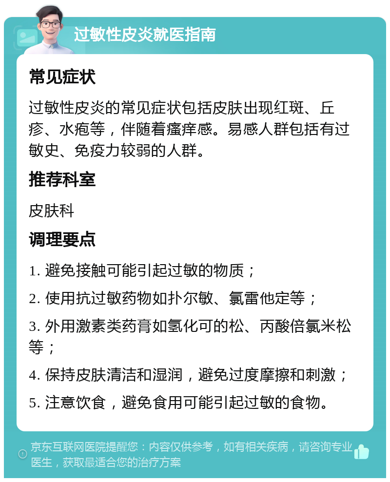 过敏性皮炎就医指南 常见症状 过敏性皮炎的常见症状包括皮肤出现红斑、丘疹、水疱等，伴随着瘙痒感。易感人群包括有过敏史、免疫力较弱的人群。 推荐科室 皮肤科 调理要点 1. 避免接触可能引起过敏的物质； 2. 使用抗过敏药物如扑尔敏、氯雷他定等； 3. 外用激素类药膏如氢化可的松、丙酸倍氯米松等； 4. 保持皮肤清洁和湿润，避免过度摩擦和刺激； 5. 注意饮食，避免食用可能引起过敏的食物。