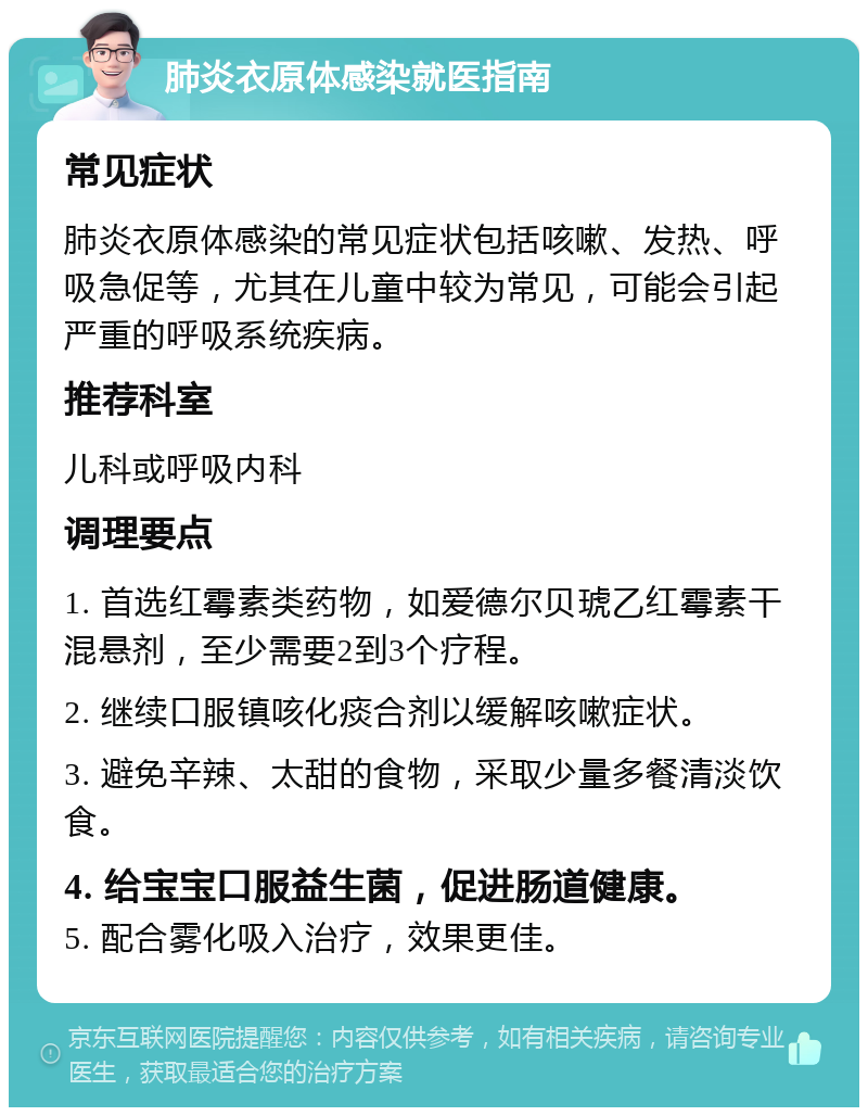 肺炎衣原体感染就医指南 常见症状 肺炎衣原体感染的常见症状包括咳嗽、发热、呼吸急促等，尤其在儿童中较为常见，可能会引起严重的呼吸系统疾病。 推荐科室 儿科或呼吸内科 调理要点 1. 首选红霉素类药物，如爱德尔贝琥乙红霉素干混悬剂，至少需要2到3个疗程。 2. 继续口服镇咳化痰合剂以缓解咳嗽症状。 3. 避免辛辣、太甜的食物，采取少量多餐清淡饮食。 4. 给宝宝口服益生菌，促进肠道健康。 5. 配合雾化吸入治疗，效果更佳。