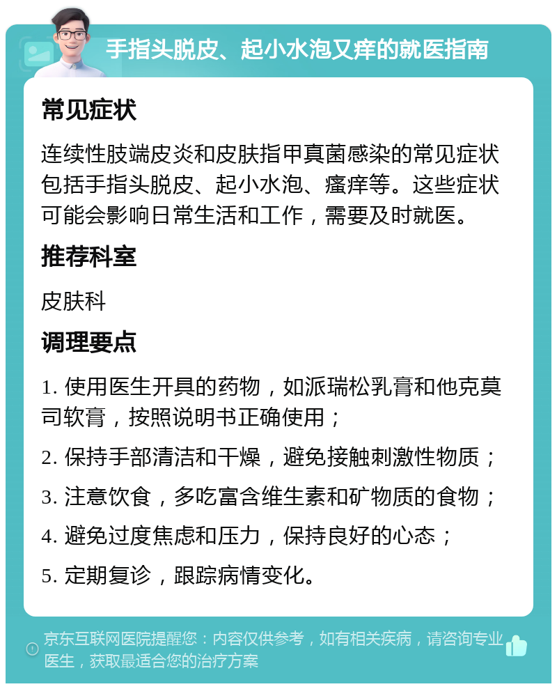 手指头脱皮、起小水泡又痒的就医指南 常见症状 连续性肢端皮炎和皮肤指甲真菌感染的常见症状包括手指头脱皮、起小水泡、瘙痒等。这些症状可能会影响日常生活和工作，需要及时就医。 推荐科室 皮肤科 调理要点 1. 使用医生开具的药物，如派瑞松乳膏和他克莫司软膏，按照说明书正确使用； 2. 保持手部清洁和干燥，避免接触刺激性物质； 3. 注意饮食，多吃富含维生素和矿物质的食物； 4. 避免过度焦虑和压力，保持良好的心态； 5. 定期复诊，跟踪病情变化。