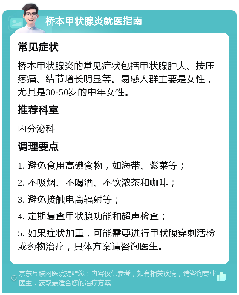 桥本甲状腺炎就医指南 常见症状 桥本甲状腺炎的常见症状包括甲状腺肿大、按压疼痛、结节增长明显等。易感人群主要是女性，尤其是30-50岁的中年女性。 推荐科室 内分泌科 调理要点 1. 避免食用高碘食物，如海带、紫菜等； 2. 不吸烟、不喝酒、不饮浓茶和咖啡； 3. 避免接触电离辐射等； 4. 定期复查甲状腺功能和超声检查； 5. 如果症状加重，可能需要进行甲状腺穿刺活检或药物治疗，具体方案请咨询医生。