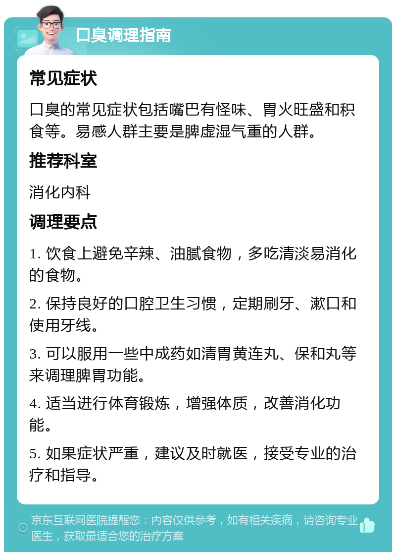 口臭调理指南 常见症状 口臭的常见症状包括嘴巴有怪味、胃火旺盛和积食等。易感人群主要是脾虚湿气重的人群。 推荐科室 消化内科 调理要点 1. 饮食上避免辛辣、油腻食物，多吃清淡易消化的食物。 2. 保持良好的口腔卫生习惯，定期刷牙、漱口和使用牙线。 3. 可以服用一些中成药如清胃黄连丸、保和丸等来调理脾胃功能。 4. 适当进行体育锻炼，增强体质，改善消化功能。 5. 如果症状严重，建议及时就医，接受专业的治疗和指导。