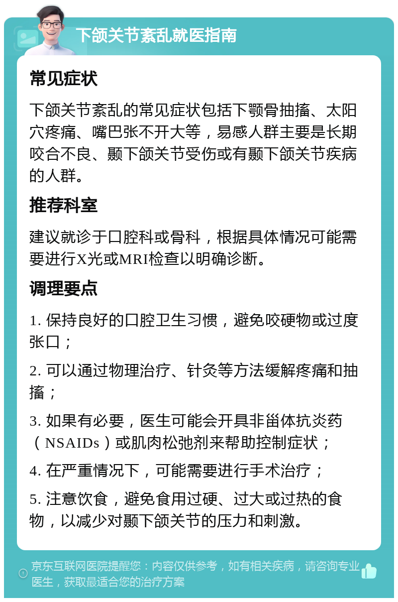 下颌关节紊乱就医指南 常见症状 下颌关节紊乱的常见症状包括下颚骨抽搐、太阳穴疼痛、嘴巴张不开大等，易感人群主要是长期咬合不良、颞下颌关节受伤或有颞下颌关节疾病的人群。 推荐科室 建议就诊于口腔科或骨科，根据具体情况可能需要进行X光或MRI检查以明确诊断。 调理要点 1. 保持良好的口腔卫生习惯，避免咬硬物或过度张口； 2. 可以通过物理治疗、针灸等方法缓解疼痛和抽搐； 3. 如果有必要，医生可能会开具非甾体抗炎药（NSAIDs）或肌肉松弛剂来帮助控制症状； 4. 在严重情况下，可能需要进行手术治疗； 5. 注意饮食，避免食用过硬、过大或过热的食物，以减少对颞下颌关节的压力和刺激。