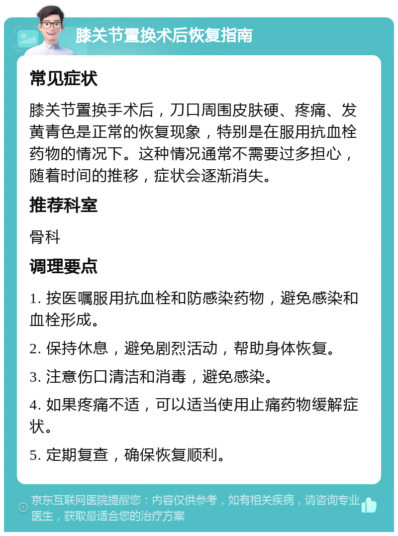 膝关节置换术后恢复指南 常见症状 膝关节置换手术后，刀口周围皮肤硬、疼痛、发黄青色是正常的恢复现象，特别是在服用抗血栓药物的情况下。这种情况通常不需要过多担心，随着时间的推移，症状会逐渐消失。 推荐科室 骨科 调理要点 1. 按医嘱服用抗血栓和防感染药物，避免感染和血栓形成。 2. 保持休息，避免剧烈活动，帮助身体恢复。 3. 注意伤口清洁和消毒，避免感染。 4. 如果疼痛不适，可以适当使用止痛药物缓解症状。 5. 定期复查，确保恢复顺利。