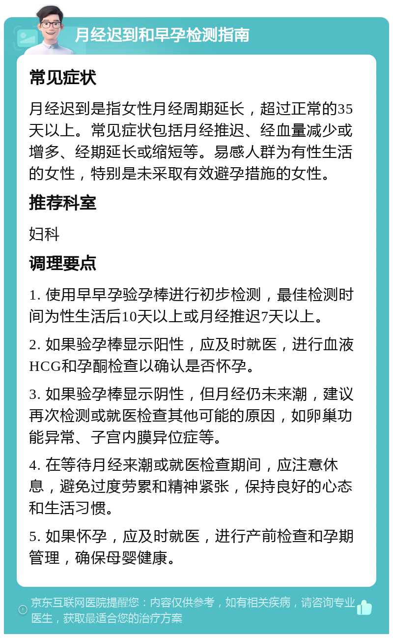 月经迟到和早孕检测指南 常见症状 月经迟到是指女性月经周期延长，超过正常的35天以上。常见症状包括月经推迟、经血量减少或增多、经期延长或缩短等。易感人群为有性生活的女性，特别是未采取有效避孕措施的女性。 推荐科室 妇科 调理要点 1. 使用早早孕验孕棒进行初步检测，最佳检测时间为性生活后10天以上或月经推迟7天以上。 2. 如果验孕棒显示阳性，应及时就医，进行血液HCG和孕酮检查以确认是否怀孕。 3. 如果验孕棒显示阴性，但月经仍未来潮，建议再次检测或就医检查其他可能的原因，如卵巢功能异常、子宫内膜异位症等。 4. 在等待月经来潮或就医检查期间，应注意休息，避免过度劳累和精神紧张，保持良好的心态和生活习惯。 5. 如果怀孕，应及时就医，进行产前检查和孕期管理，确保母婴健康。