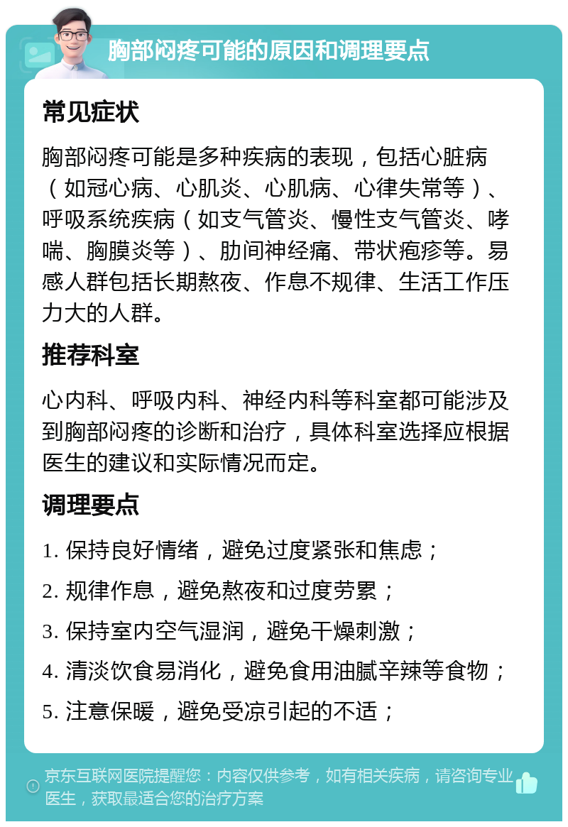 胸部闷疼可能的原因和调理要点 常见症状 胸部闷疼可能是多种疾病的表现，包括心脏病（如冠心病、心肌炎、心肌病、心律失常等）、呼吸系统疾病（如支气管炎、慢性支气管炎、哮喘、胸膜炎等）、肋间神经痛、带状疱疹等。易感人群包括长期熬夜、作息不规律、生活工作压力大的人群。 推荐科室 心内科、呼吸内科、神经内科等科室都可能涉及到胸部闷疼的诊断和治疗，具体科室选择应根据医生的建议和实际情况而定。 调理要点 1. 保持良好情绪，避免过度紧张和焦虑； 2. 规律作息，避免熬夜和过度劳累； 3. 保持室内空气湿润，避免干燥刺激； 4. 清淡饮食易消化，避免食用油腻辛辣等食物； 5. 注意保暖，避免受凉引起的不适；